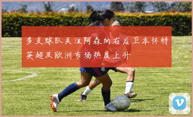 多支球队关注阿森纳右后卫本怀特英超及欧洲市场热度上升