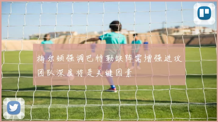 梅尔顿强调巴特勒缺阵需增强进攻团队深度将是关键因素
