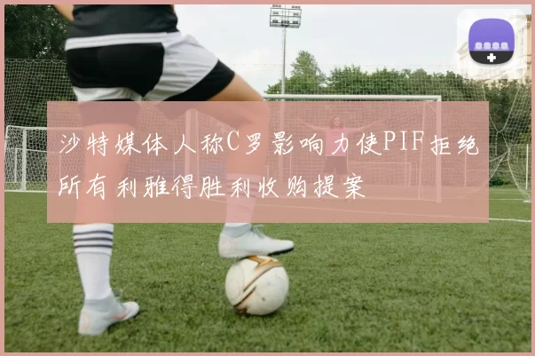 沙特媒体人称C罗影响力使PIF拒绝所有利雅得胜利收购提案