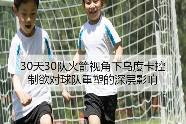 30天30队火箭视角下乌度卡控制欲对球队重塑的深层影响
